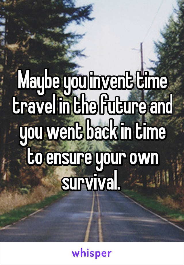 Maybe you invent time travel in the future and you went back in time to ensure your own survival. 