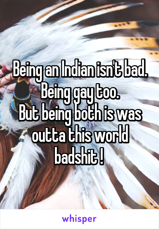 Being an Indian isn't bad.
Being gay too.
But being both is was outta this world badshit ! 
