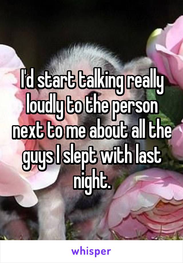 I'd start talking really loudly to the person next to me about all the guys I slept with last night.