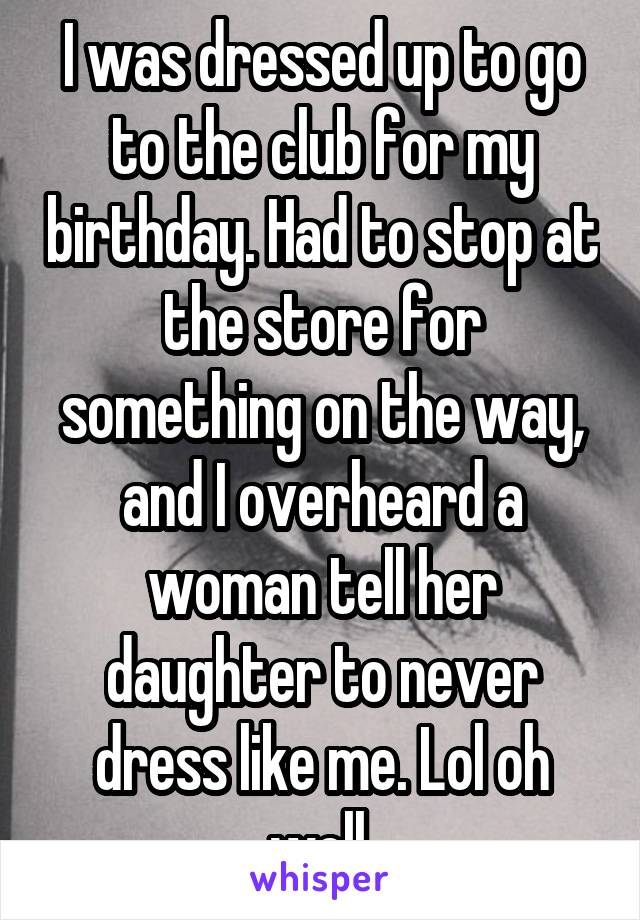 I was dressed up to go to the club for my birthday. Had to stop at the store for something on the way, and I overheard a woman tell her daughter to never dress like me. Lol oh well.