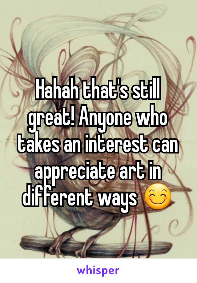 Hahah that's still great! Anyone who takes an interest can appreciate art in different ways 😊