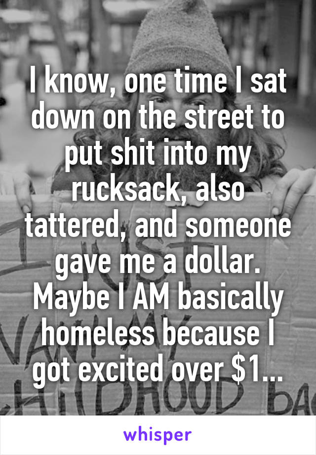 I know, one time I sat down on the street to put shit into my rucksack, also tattered, and someone gave me a dollar. Maybe I AM basically homeless because I got excited over $1...