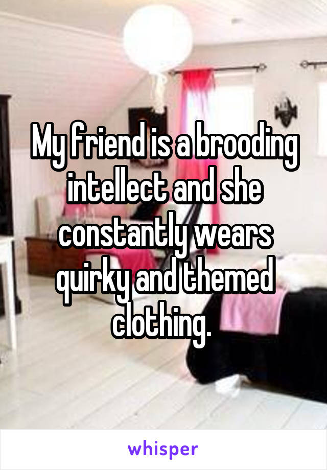 My friend is a brooding intellect and she constantly wears quirky and themed clothing. 