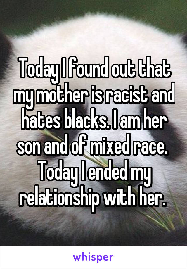 Today I found out that my mother is racist and hates blacks. I am her son and of mixed race. 
Today I ended my relationship with her. 