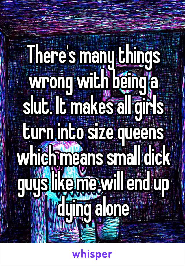 There's many things wrong with being a slut. It makes all girls turn into size queens which means small dick guys like me will end up dying alone