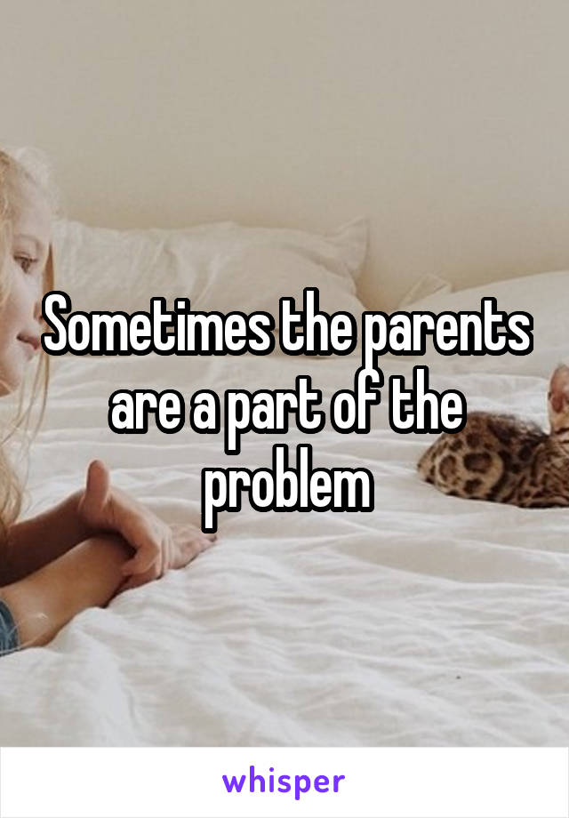 Sometimes the parents are a part of the problem