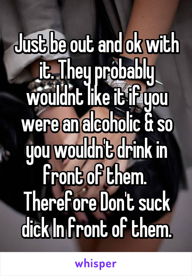 Just be out and ok with it. They probably wouldnt like it if you were an alcoholic & so you wouldn't drink in front of them.  Therefore Don't suck dick In front of them.