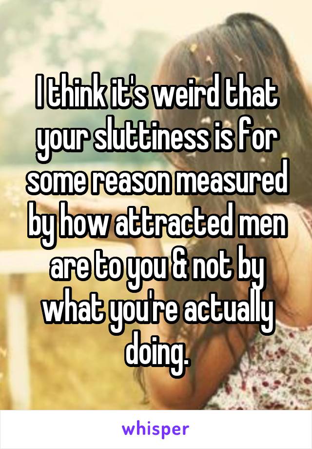 I think it's weird that your sluttiness is for some reason measured by how attracted men are to you & not by what you're actually doing.