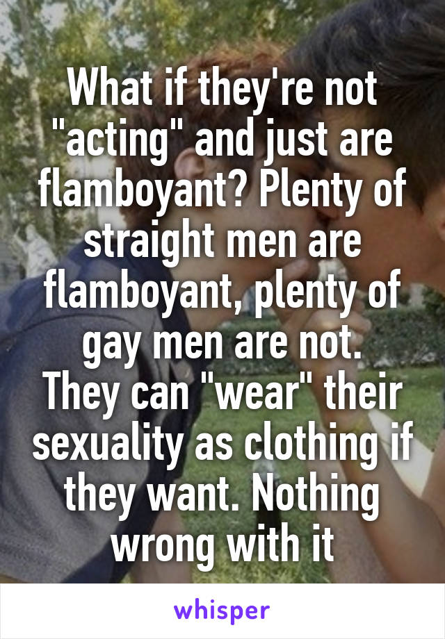 What if they're not "acting" and just are flamboyant? Plenty of straight men are flamboyant, plenty of gay men are not.
They can "wear" their sexuality as clothing if they want. Nothing wrong with it