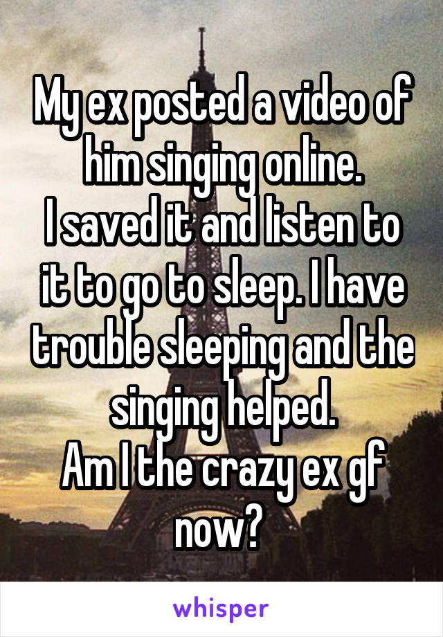 My ex posted a video of him singing online.
I saved it and listen to it to go to sleep. I have trouble sleeping and the singing helped.
Am I the crazy ex gf now? 