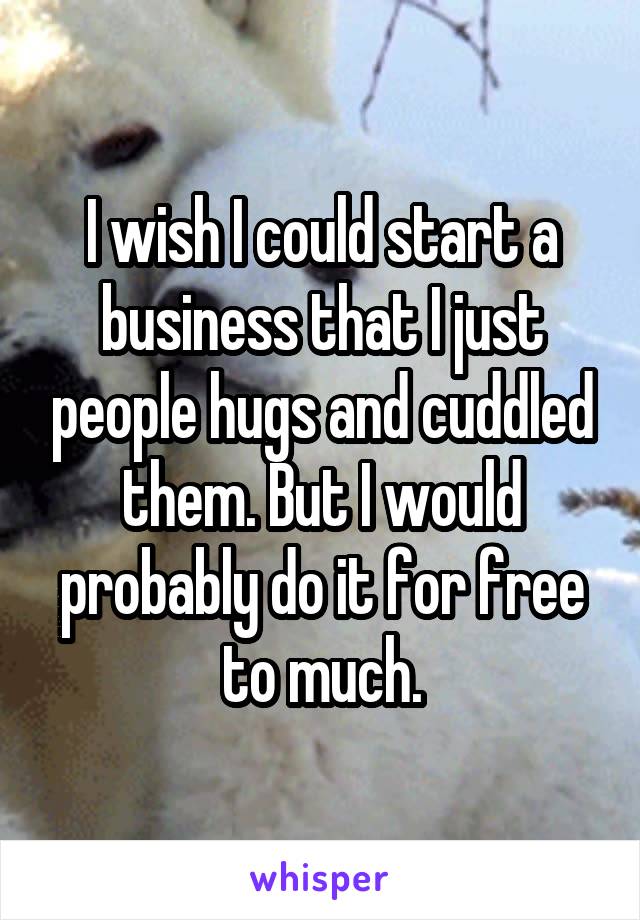 I wish I could start a business that I just people hugs and cuddled them. But I would probably do it for free to much.