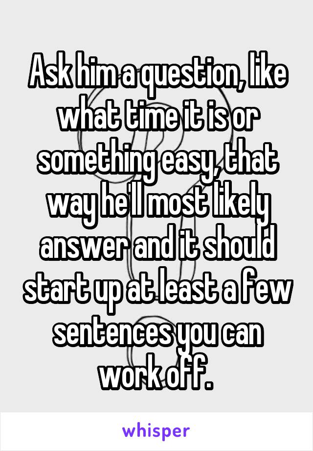 Ask him a question, like what time it is or something easy, that way he'll most likely answer and it should start up at least a few sentences you can work off. 