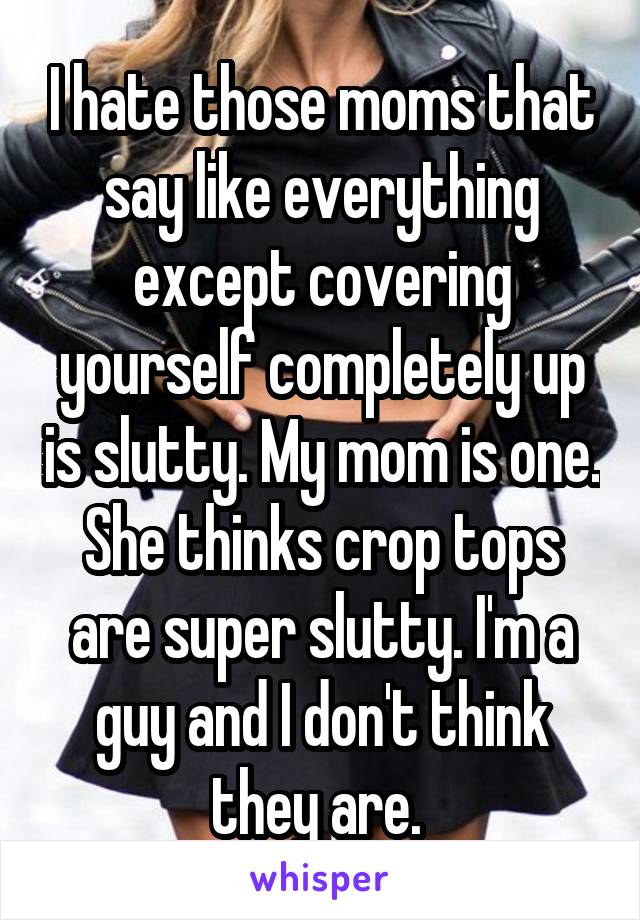 I hate those moms that say like everything except covering yourself completely up is slutty. My mom is one. She thinks crop tops are super slutty. I'm a guy and I don't think they are. 