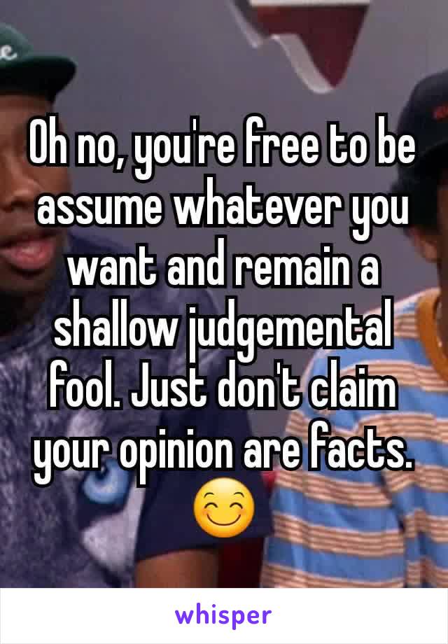 Oh no, you're free to be assume whatever you want and remain a shallow judgemental fool. Just don't claim your opinion are facts. 😊