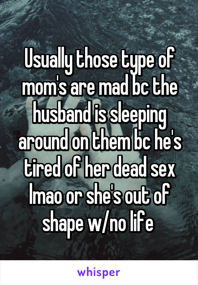 Usually those type of mom's are mad bc the husband is sleeping around on them bc he's tired of her dead sex lmao or she's out of shape w/no life 