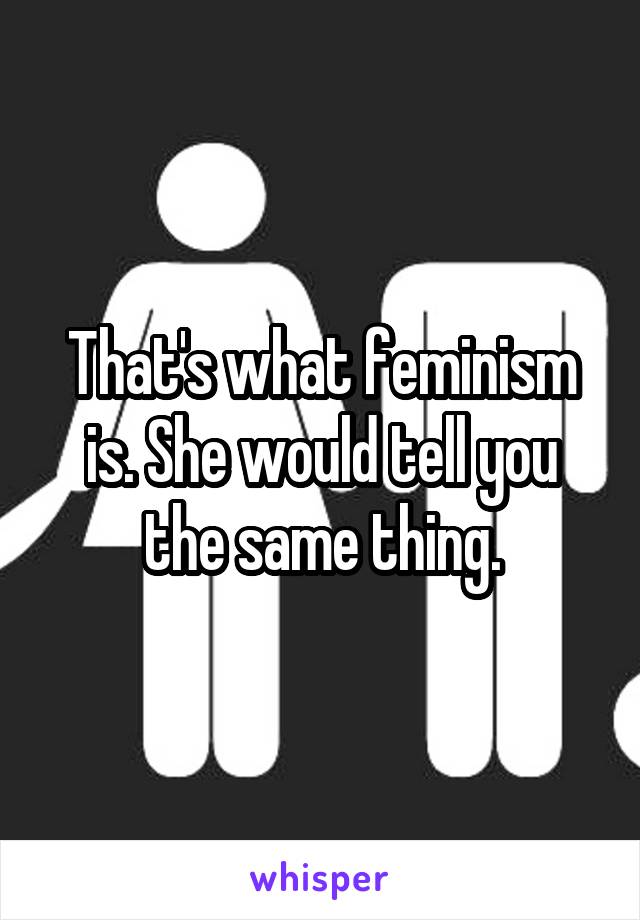 That's what feminism is. She would tell you the same thing.