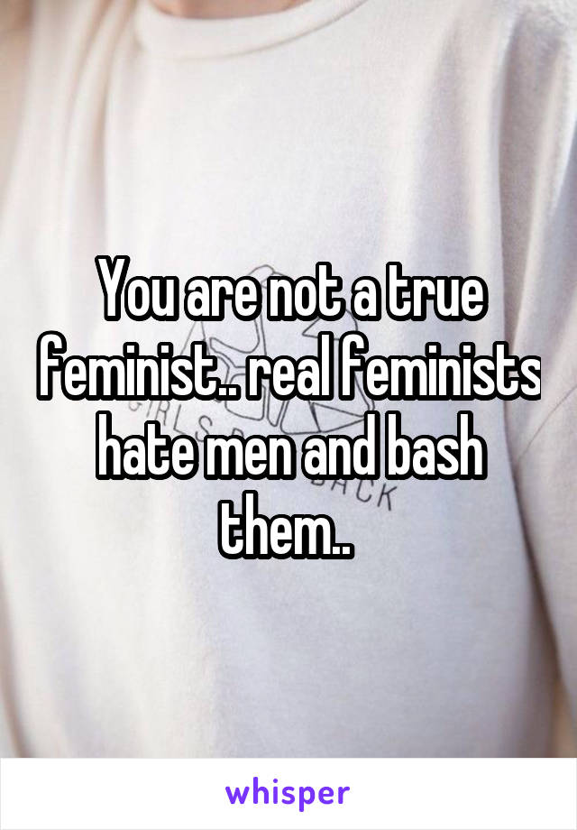 You are not a true feminist.. real feminists hate men and bash them.. 