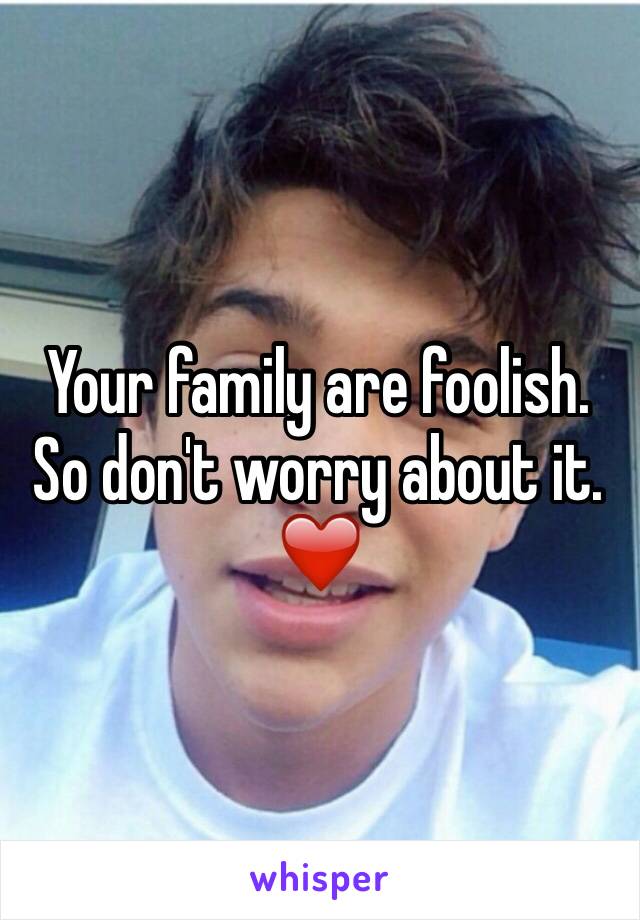 Your family are foolish. So don't worry about it. ❤️