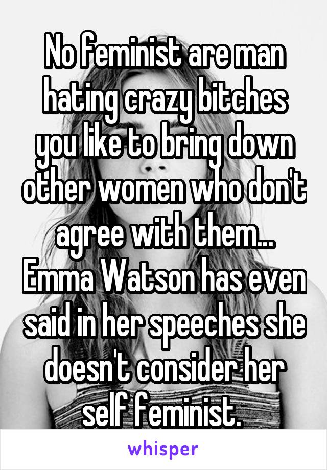 No feminist are man hating crazy bitches you like to bring down other women who don't agree with them... Emma Watson has even said in her speeches she doesn't consider her self feminist. 