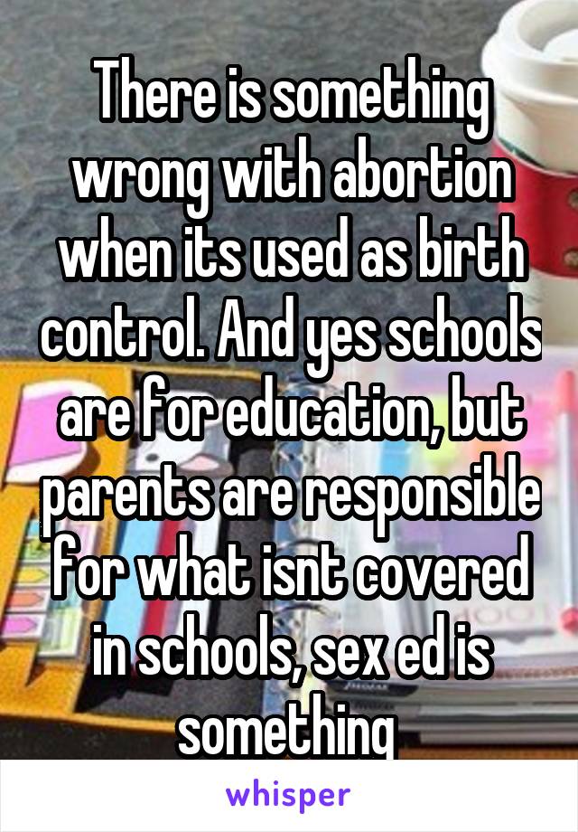 There is something wrong with abortion when its used as birth control. And yes schools are for education, but parents are responsible for what isnt covered in schools, sex ed is something 