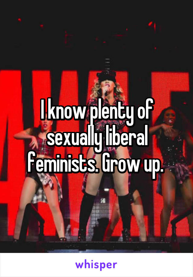 I know plenty of sexually liberal feminists. Grow up. 