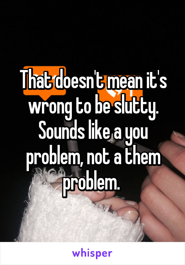 That doesn't mean it's wrong to be slutty. Sounds like a you problem, not a them problem. 