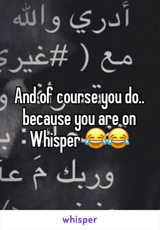 And of course you do.. because you are on Whisper 😂😂