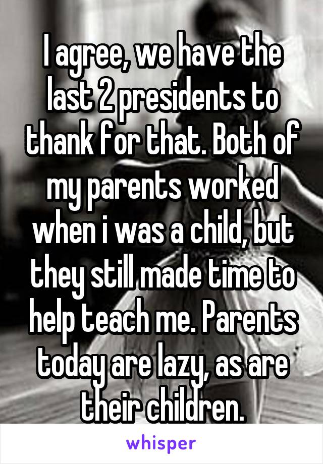 I agree, we have the last 2 presidents to thank for that. Both of my parents worked when i was a child, but they still made time to help teach me. Parents today are lazy, as are their children.