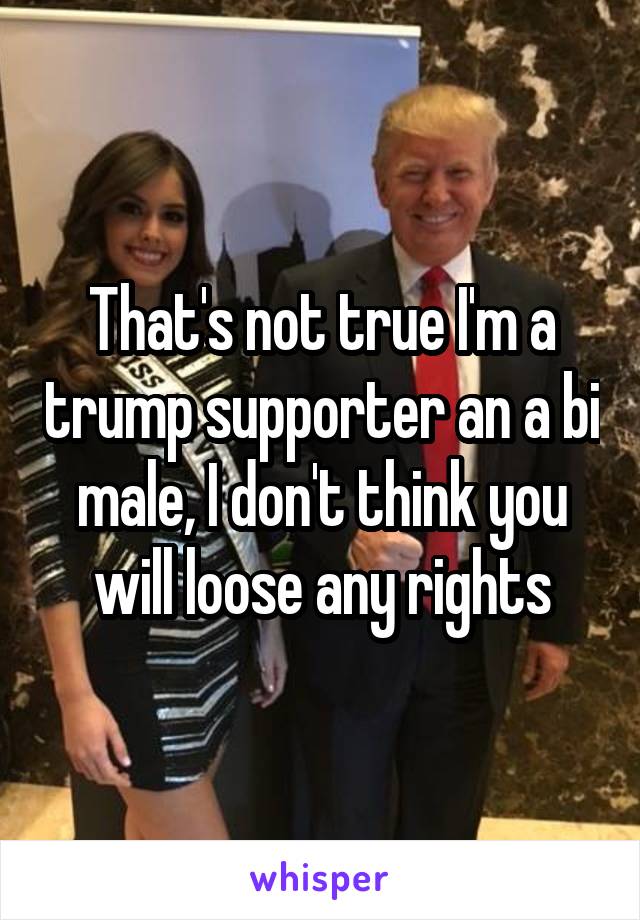 That's not true I'm a trump supporter an a bi male, I don't think you will loose any rights