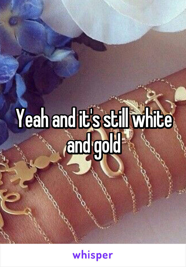Yeah and it's still white and gold