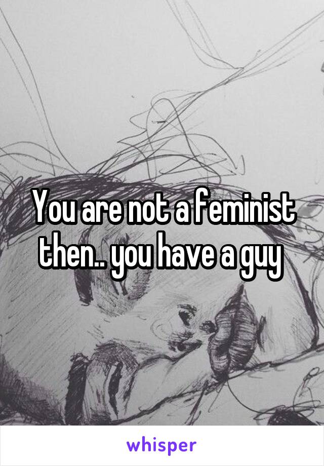 You are not a feminist then.. you have a guy 