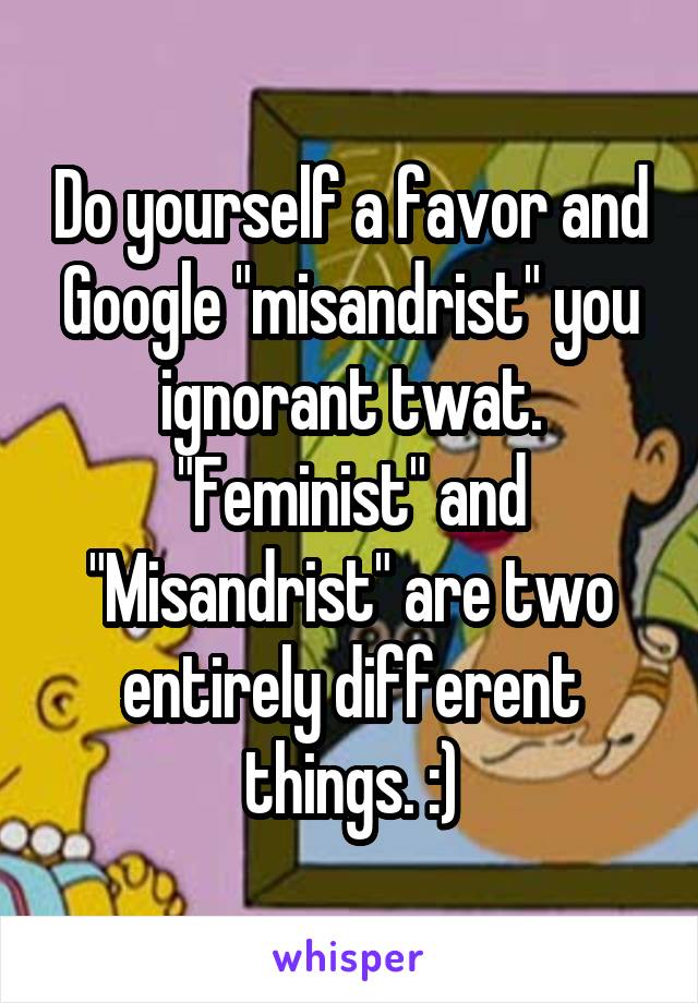 Do yourself a favor and Google "misandrist" you ignorant twat.
"Feminist" and "Misandrist" are two entirely different things. :)