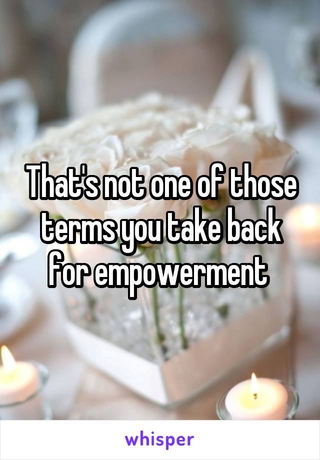 That's not one of those terms you take back for empowerment 