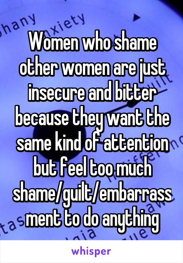 Women who shame other women are just insecure and bitter because they want the same kind of attention but feel too much shame/guilt/embarrassment to do anything