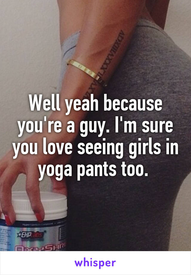 Well yeah because you're a guy. I'm sure you love seeing girls in yoga pants too. 