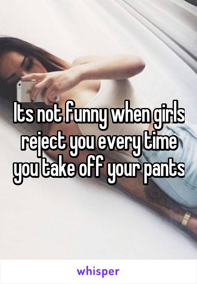 Its not funny when girls reject you every time you take off your pants