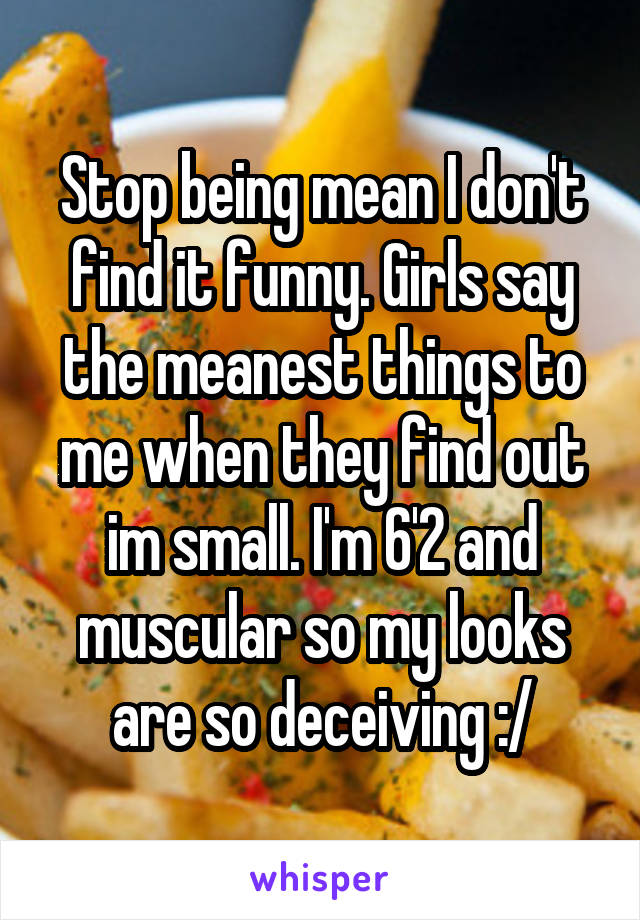 Stop being mean I don't find it funny. Girls say the meanest things to me when they find out im small. I'm 6'2 and muscular so my looks are so deceiving :/