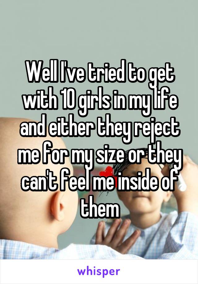 Well I've tried to get with 10 girls in my life and either they reject me for my size or they can't feel me inside of them