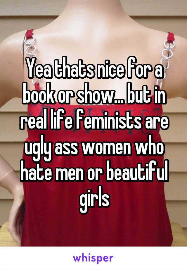 Yea thats nice for a book or show... but in real life feminists are ugly ass women who hate men or beautiful girls