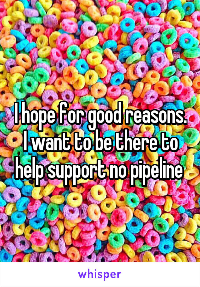 I hope for good reasons. I want to be there to help support no pipeline 