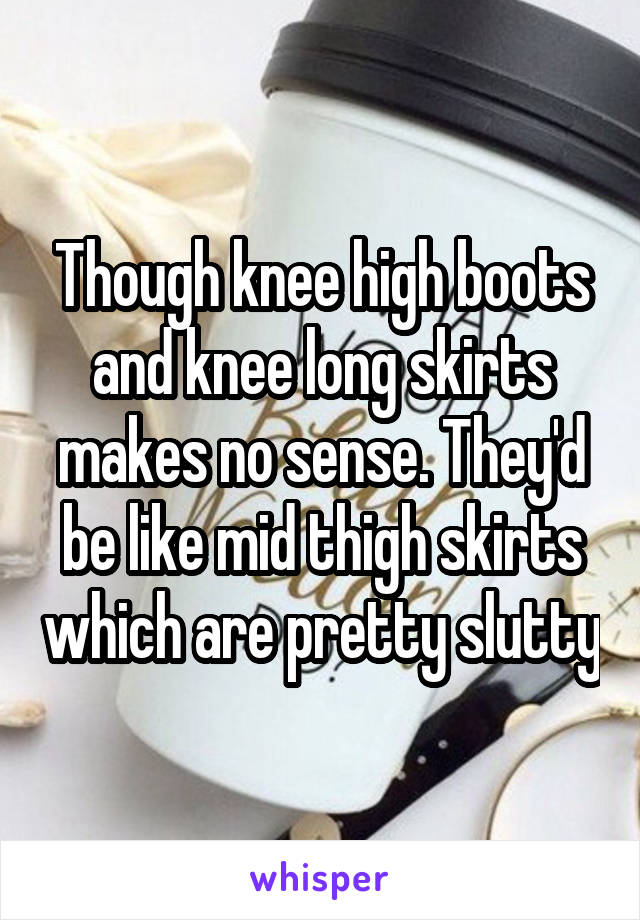 Though knee high boots and knee long skirts makes no sense. They'd be like mid thigh skirts which are pretty slutty