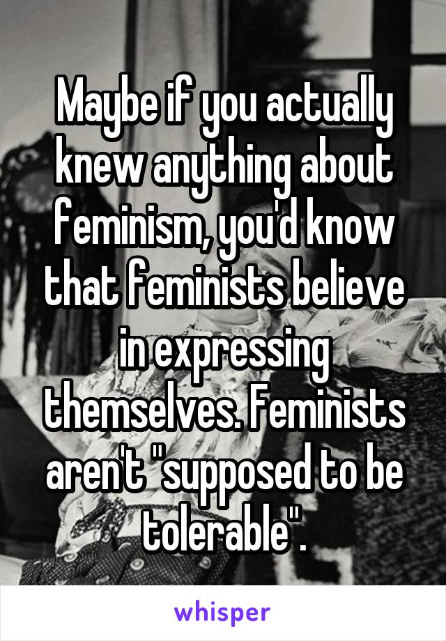 Maybe if you actually knew anything about feminism, you'd know that feminists believe in expressing themselves. Feminists aren't "supposed to be tolerable".