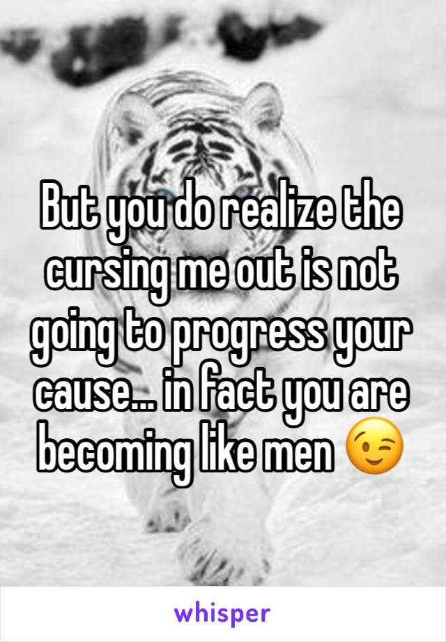 But you do realize the cursing me out is not going to progress your cause... in fact you are becoming like men 😉