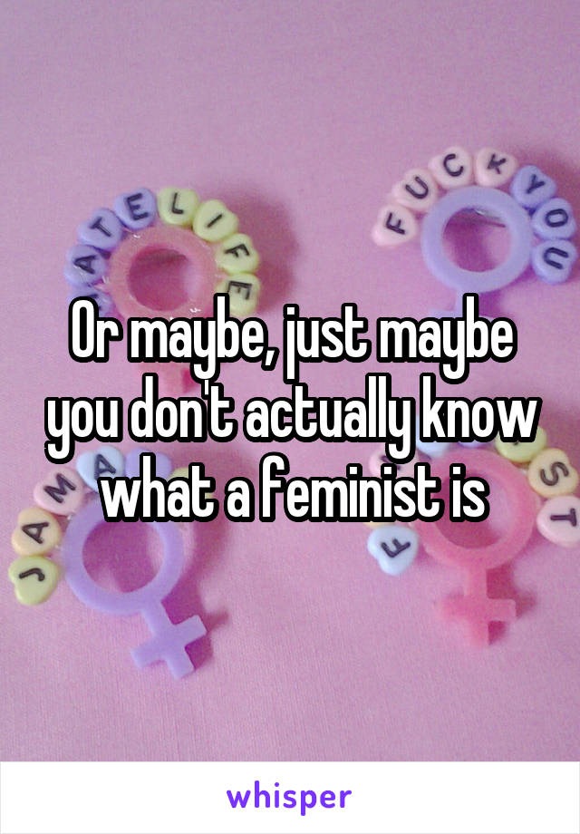 Or maybe, just maybe you don't actually know what a feminist is