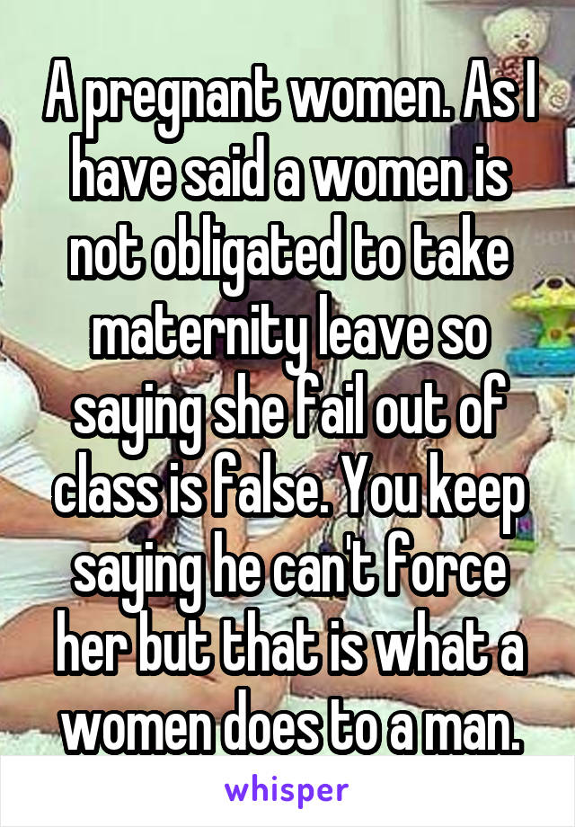 A pregnant women. As I have said a women is not obligated to take maternity leave so saying she fail out of class is false. You keep saying he can't force her but that is what a women does to a man.