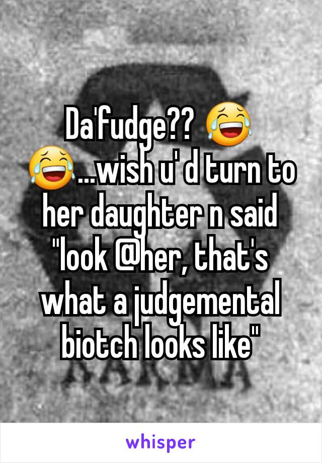 Da'fudge?? 😂😂...wish u' d turn to her daughter n said "look @her, that's what a judgemental biotch looks like"