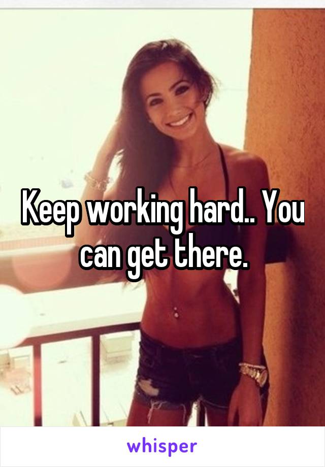 Keep working hard.. You can get there.