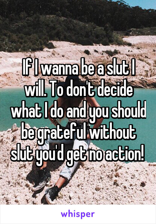 If I wanna be a slut I will. To don't decide what I do and you should be grateful without slut you'd get no action! 