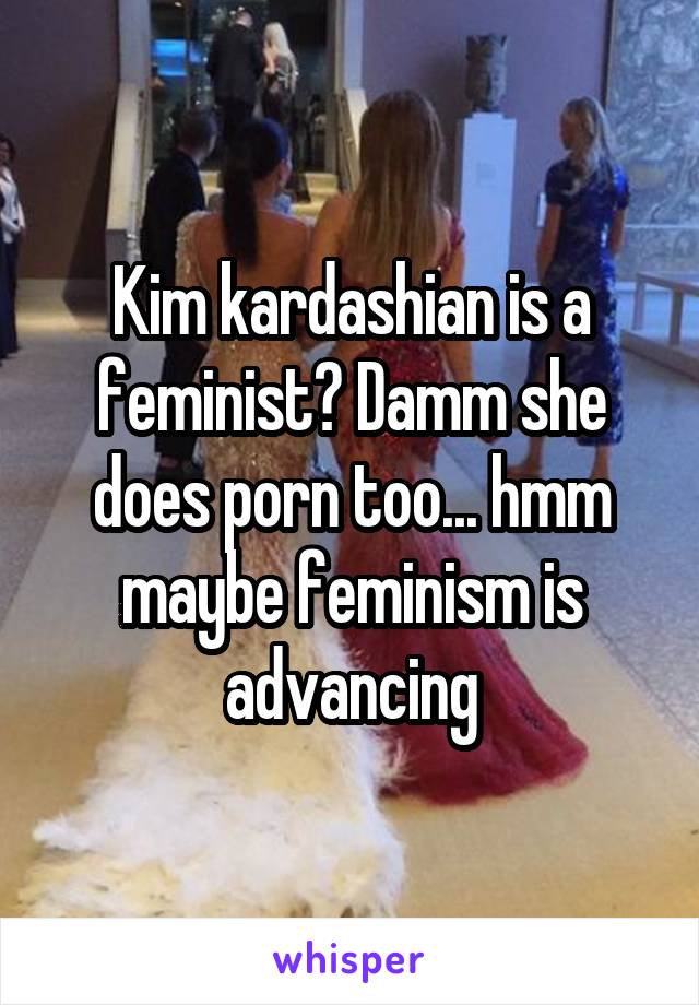 Kim kardashian is a feminist? Damm she does porn too... hmm maybe feminism is advancing