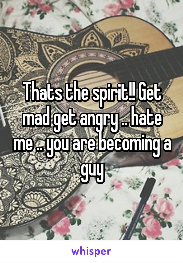 Thats the spirit!! Get mad get angry .. hate me .. you are becoming a guy